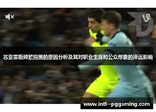 苏亚雷斯频繁招黑的原因分析及其对职业生涯和公众形象的深远影响 苏亚雷斯频繁招黑的原因分析及其对职业生涯和公众形象的深远影响