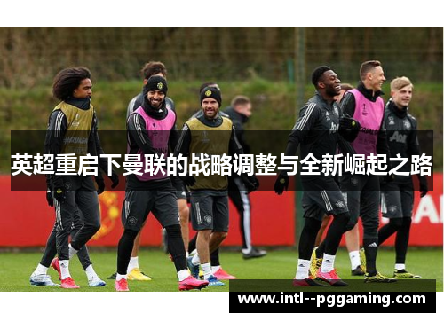 英超重启下曼联的战略调整与全新崛起之路 英超重启下曼联的战略调整与全新崛起之路