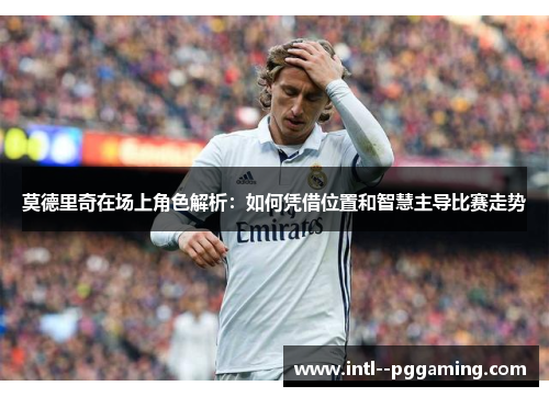 莫德里奇在场上角色解析:如何凭借位置和智慧主导比赛走势 莫德里奇在场上角色解析:如何凭借位置和智慧主导比赛走势