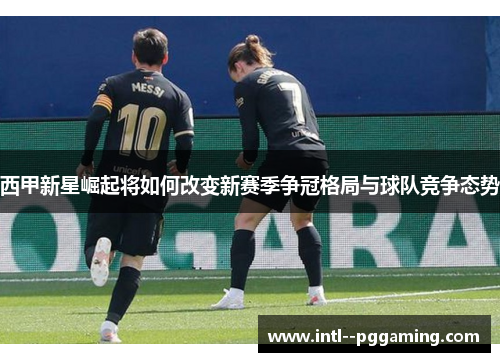 西甲新星崛起将如何改变新赛季争冠格局与球队竞争态势