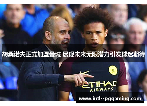 胡桑诺夫正式加盟曼城 展现未来无限潜力引发球迷期待 胡桑诺夫正式加盟曼城 展现未来无限潜力引发球迷期待