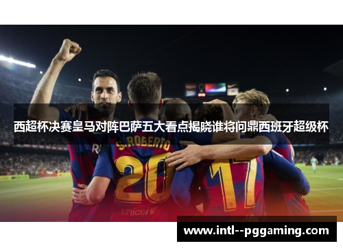 西超杯决赛皇马对阵巴萨五大看点揭晓谁将问鼎西班牙超级杯