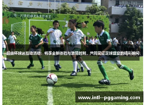 超级杯球迷互动活动：畅享全新体验与激情时刻，共同见证足球盛宴的精彩瞬间