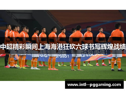 中超精彩瞬间上海海港狂砍六球书写辉煌战绩