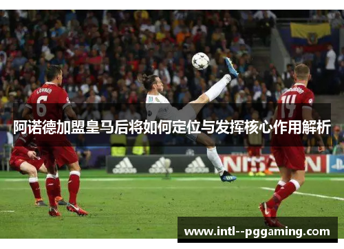 阿诺德加盟皇马后将如何定位与发挥核心作用解析