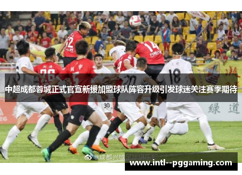 中超成都蓉城正式官宣新援加盟球队阵容升级引发球迷关注赛季期待