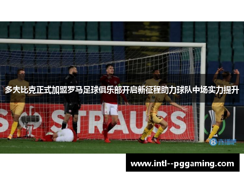 多夫比克正式加盟罗马足球俱乐部开启新征程助力球队中场实力提升